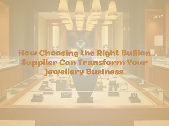 How Choosing the Right Bullion Supplier Can Transform Your Jewellery Business